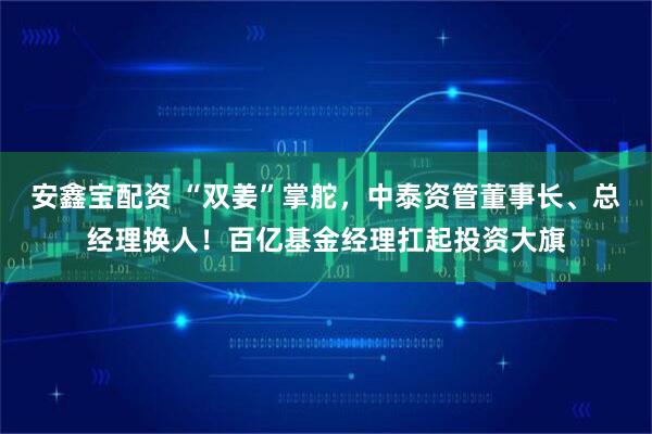 安鑫宝配资 “双姜”掌舵，中泰资管董事长、总经理换人！百亿基金经理扛起投资大旗