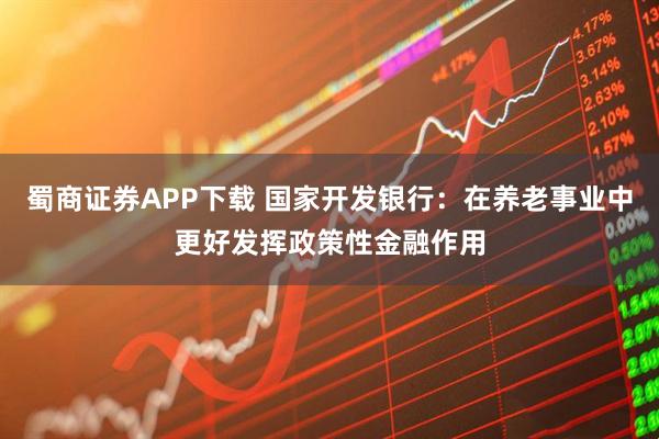 蜀商证券APP下载 国家开发银行：在养老事业中更好发挥政策性金融作用
